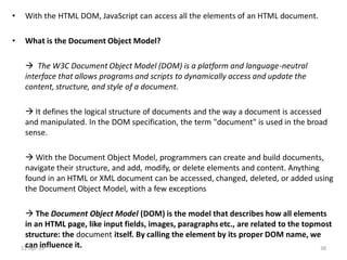 • With the HTML DOM, JavaScript can access all the elements of an HTML document.
• What is the Document Object Model?
 The W3C Document Object Model (DOM) is a platform and language-neutral
interface that allows programs and scripts to dynamically access and update the
content, structure, and style of a document.
 It defines the logical structure of documents and the way a document is accessed
and manipulated. In the DOM specification, the term "document" is used in the broad
sense.
 With the Document Object Model, programmers can create and build documents,
navigate their structure, and add, modify, or delete elements and content. Anything
found in an HTML or XML document can be accessed, changed, deleted, or added using
the Document Object Model, with a few exceptions
 The Document Object Model (DOM) is the model that describes how all elements
in an HTML page, like input fields, images, paragraphs etc., are related to the topmost
structure: the document itself. By calling the element by its proper DOM name, we
can influence it.11-Apr-19 38
 