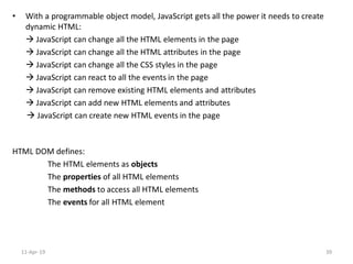 • With a programmable object model, JavaScript gets all the power it needs to create
dynamic HTML:
 JavaScript can change all the HTML elements in the page
 JavaScript can change all the HTML attributes in the page
 JavaScript can change all the CSS styles in the page
 JavaScript can react to all the events in the page
 JavaScript can remove existing HTML elements and attributes
 JavaScript can add new HTML elements and attributes
 JavaScript can create new HTML events in the page
HTML DOM defines:
The HTML elements as objects
The properties of all HTML elements
The methods to access all HTML elements
The events for all HTML element
11-Apr-19 39
 