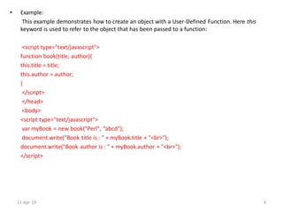 • Example:
This example demonstrates how to create an object with a User-Defined Function. Here this
keyword is used to refer to the object that has been passed to a function:
<script type="text/javascript">
function book(title, author){
this.title = title;
this.author = author;
}
</script>
</head>
<body>
<script type="text/javascript">
var myBook = new book("Perl", “abcd");
document.write("Book title is : " + myBook.title + "<br>");
document.write("Book author is : " + myBook.author + "<br>");
</script>
11-Apr-19 4
 