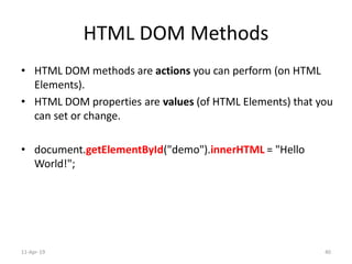 HTML DOM Methods
• HTML DOM methods are actions you can perform (on HTML
Elements).
• HTML DOM properties are values (of HTML Elements) that you
can set or change.
• document.getElementById("demo").innerHTML = "Hello
World!";
11-Apr-19 40
 