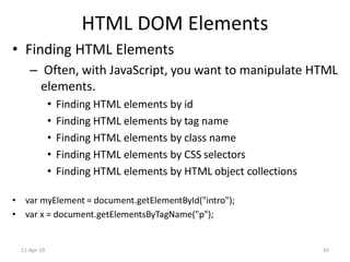 HTML DOM Elements
• Finding HTML Elements
– Often, with JavaScript, you want to manipulate HTML
elements.
• Finding HTML elements by id
• Finding HTML elements by tag name
• Finding HTML elements by class name
• Finding HTML elements by CSS selectors
• Finding HTML elements by HTML object collections
• var myElement = document.getElementById("intro");
• var x = document.getElementsByTagName("p");
11-Apr-19 43
 