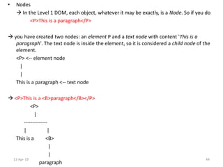 • Nodes
 In the Level 1 DOM, each object, whatever it may be exactly, is a Node. So if you do
<P>This is a paragraph</P>
 you have created two nodes: an element P and a text node with content 'This is a
paragraph'. The text node is inside the element, so it is considered a child node of the
element.
<P> <-- element node
|
|
This is a paragraph <-- text node
 <P>This is a <B>paragraph</B></P>
<P>
|
--------------
| |
This is a <B>
|
|
paragraph
11-Apr-19 44
 
