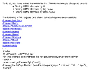 To do so, you have to find the elements first. There are a couple of ways to do this:
 Finding HTML elements by id
 Finding HTML elements by tag name
 Finding HTML elements by class name
The following HTML objects (and object collections) are also accessible:
document.anchors
document.body
document.documentElement
document.embeds
document.forms
document.head
document.images
document.links
document.scripts
document.title
(1)
<body>
<p id="intro">Hello World!</p>
<p>This example demonstrates the <b>getElementById</b> method!</p>
<script>
x=document.getElementById("intro");
document.write("<p>The text from the intro paragraph: " + x.innerHTML + "</p>");
</script>
11-Apr-19 46
 