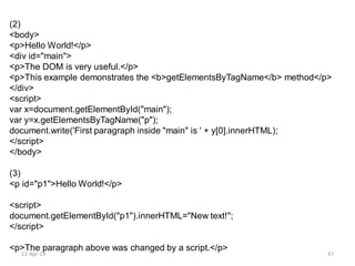 (2)
<body>
<p>Hello World!</p>
<div id="main">
<p>The DOM is very useful.</p>
<p>This example demonstrates the <b>getElementsByTagName</b> method</p>
</div>
<script>
var x=document.getElementById("main");
var y=x.getElementsByTagName("p");
document.write('First paragraph inside "main" is ' + y[0].innerHTML);
</script>
</body>
(3)
<p id="p1">Hello World!</p>
<script>
document.getElementById("p1").innerHTML="New text!";
</script>
<p>The paragraph above was changed by a script.</p>
11-Apr-19 47
 