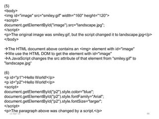 (5)
<body>
<img id="image" src="smiley.gif" width="160" height="120">
<script>
document.getElementById("image").src="landscape.jpg";
</script>
<p>The original image was smiley.gif, but the script changed it to landscape.jpg</p>
</body>
The HTML document above contains an <img> element with id="image"
We use the HTML DOM to get the element with id="image"
A JavaScript changes the src attribute of that element from "smiley.gif" to
"landscape.jpg“
(6)
<p id="p1">Hello World!</p>
<p id="p2">Hello World!</p>
<script>
document.getElementById("p2").style.color="blue";
document.getElementById("p2").style.fontFamily="Arial";
document.getElementById("p2").style.fontSize="larger";
</script>
<p>The paragraph above was changed by a script.</p>
11-Apr-19 48
 