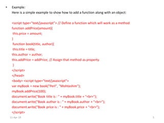 • Example:
Here is a simple example to show how to add a function along with an object:
<script type="text/javascript"> // Define a function which will work as a method
function addPrice(amount){
this.price = amount;
}
function book(title, author){
this.title = title;
this.author = author;
this.addPrice = addPrice; // Assign that method as property.
}
</script>
</head>
<body> <script type="text/javascript">
var myBook = new book("Perl", "Mohtashim");
myBook.addPrice(100);
document.write("Book title is : " + myBook.title + "<br>");
document.write("Book author is : " + myBook.author + "<br>");
document.write("Book price is : " + myBook.price + "<br>");
</script>
11-Apr-19 5
 