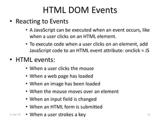 HTML DOM Events
• Reacting to Events
• A JavaScript can be executed when an event occurs, like
when a user clicks on an HTML element.
• To execute code when a user clicks on an element, add
JavaScript code to an HTML event attribute: onclick = JS
• HTML events:
• When a user clicks the mouse
• When a web page has loaded
• When an image has been loaded
• When the mouse moves over an element
• When an input field is changed
• When an HTML form is submitted
• When a user strokes a key11-Apr-19 51
 