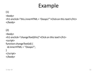 Example
(1)
<body>
<h1 onclick="this.innerHTML = 'Ooops!'">Click on this text!</h1>
</body>
(2)
<body>
<h1 onclick="changeText(this)">Click on this text!</h1>
<script>
function changeText(id) {
id.innerHTML = "Ooops!";
}
</script>
</body>
11-Apr-19 52
 