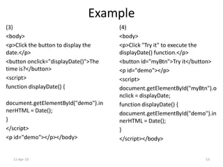 Example
(3)
<body>
<p>Click the button to display the
date.</p>
<button onclick="displayDate()">The
time is?</button>
<script>
function displayDate() {
document.getElementById("demo").in
nerHTML = Date();
}
</script>
<p id="demo"></p></body>
(4)
<body>
<p>Click "Try it" to execute the
displayDate() function.</p>
<button id="myBtn">Try it</button>
<p id="demo"></p>
<script>
document.getElementById("myBtn").o
nclick = displayDate;
function displayDate() {
document.getElementById("demo").in
nerHTML = Date();
}
</script></body>
11-Apr-19 53
 