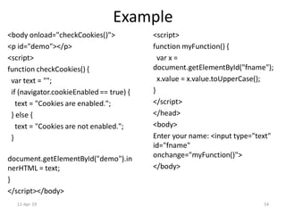 Example
<body onload="checkCookies()">
<p id="demo"></p>
<script>
function checkCookies() {
var text = "";
if (navigator.cookieEnabled == true) {
text = "Cookies are enabled.";
} else {
text = "Cookies are not enabled.";
}
document.getElementById("demo").in
nerHTML = text;
}
</script></body>
<script>
function myFunction() {
var x =
document.getElementById("fname");
x.value = x.value.toUpperCase();
}
</script>
</head>
<body>
Enter your name: <input type="text"
id="fname"
onchange="myFunction()">
</body>
11-Apr-19 54
 