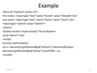 Example
<form id="myForm" action="#">
First name: <input type="text" name="fname" value="Donald"><br>
Last name: <input type="text" name="lname" value="Duck"><br>
<input type="submit" value="Submit">
</form>
<button onclick="myFunction()">Try it</button>
<p id="demo"></p>
<script>
function myFunction() {
var x = document.getElementById("myForm").elements[0].value;
document.getElementById("demo").innerHTML = x;}
</script>
11-Apr-19 56
 