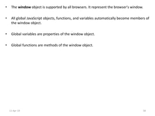 • The window object is supported by all browsers. It represent the browser's window.
• All global JavaScript objects, functions, and variables automatically become members of
the window object.
• Global variables are properties of the window object.
• Global functions are methods of the window object.
11-Apr-19 58
 