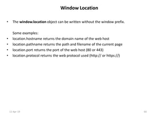 Window Location
• The window.location object can be written without the window prefix.
Some examples:
• location.hostname returns the domain name of the web host
• location.pathname returns the path and filename of the current page
• location.port returns the port of the web host (80 or 443)
• location.protocol returns the web protocol used (http:// or https://)
11-Apr-19 60
 