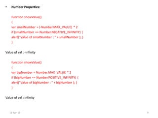 • Number Properties:
function showValue()
{
var smallNumber = (-Number.MAX_VALUE) * 2
if (smallNumber == Number.NEGATIVE_INFINITY) {
alert("Value of smallNumber : " + smallNumber ); }
}
Value of val : -Infinity
function showValue()
{
var bigNumber = Number.MAX_VALUE * 2
if (bigNumber == Number.POSITIVE_INFINITY) {
alert("Value of bigNumber : " + bigNumber ); }
}
Value of val : Infinity
11-Apr-19 9
 