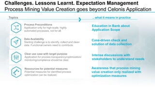 4
Challenges. Lessons Learnt. Expectation Management
Process Mining Value Creation goes beyond Celonis Application
Process Preconditions
Application only for high-scale, highly
automated processes, not for all.
Education in Bank about
Application Scope
Data Availability
Starting challenge is to identify, collect and clean
data. Functional owners need to contribute.
Case-driven check and
solution of data collection
Clear use case with target purpose
Application for process transparency/optimization/
monitoring/compliance should be clear.
Intense discussions with
stakeholders to understand needs
Ressources for potential measures
Potential measures for identified process
optimization can be realized.
Awareness that process mining
value creation only realized with
optimization measures
Topics .. what it means in practice
 