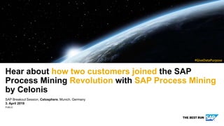 PUBLIC
SAP Breakout Session, Celosphere, Munich, Germany
3. April 2019
Hear about how two customers joined the SAP
Process Mining Revolution with SAP Process Mining
by Celonis
NOTE: Delete the yellow stickers when finished.
See the SAP Image Library for other available images.
#GiveDataPurpose
 