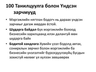 100 Танилцуулга болон Үндсэн
зарчмууд
• Мэргэжлийн нягтлан бодогч нь дараах үндсэн
зарчмыг дагаж мөрдөх ёстой.
• Шударга байдал-Бүх мэргэжлийн болоод
бизнесийн харилцаанд илэн далангуй мөн
шударга байх
• Бодитой хандлага-Хувийн үзэл бодолд автах,
сонирхлын зөрчил болон мэргэжлийн ба
бизнесийн үнэлэлтийг бүрхэгдүүлэхүйц бусдын
зохисгүй нөлөөг үл хүлээн зөвшөөрөх
 