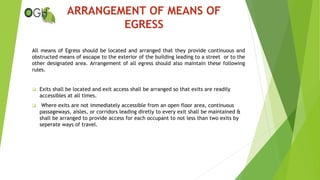 All means of Egress should be located and arranged that they provide continuous and
obstructed means of escape to the exterior of the building leading to a street or to the
other designated area. Arrangement of all egress should also maintain these following
rules.
 Exits shall be located and exit access shall be arranged so that exits are readily
accessibles at all times.
 Where exits are not immediately accessible from an open floor area, continuous
passageways, aisles, or corridors leading diretly to every exit shall be maintained &
shall be arranged to provide access for each occupant to not less than two exits by
seperate ways of travel.
ARRANGEMENT OF MEANS OF
EGRESS
 