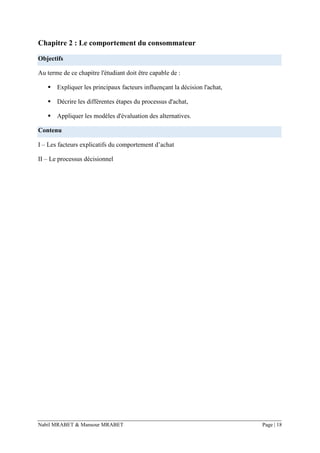 Nabil MRABET & Mansour MRABET Page | 18
Chapitre 2 : Le comportement du consommateur
Objectifs
Au terme de ce chapitre l'étudiant doit être capable de :
▪ Expliquer les principaux facteurs influençant la décision l'achat,
▪ Décrire les différentes étapes du processus d'achat,
▪ Appliquer les modèles d'évaluation des alternatives.
Contenu
I – Les facteurs explicatifs du comportement d’achat
II – Le processus décisionnel
 