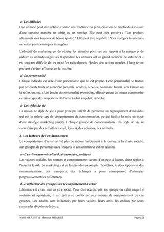 Nabil MRABET & Mansour MRABET Page | 21
c- Les attitudes
Une attitude peut être définie comme une tendance ou prédisposition de l'individu à évaluer
d'une certaine manière un objet ou un service. Elle peut être positive : "Les produits
allemands sont toujours de bonne qualité." Elle peut être négative : "Les marques tunisiennes
ne valent pas les marques étrangères.
L'objectif du marketing est de réduire les attitudes positives par rapport à la marque et de
réduire les attitudes négatives. Cependant, les attitudes ont un grand caractère de stabilité et il
est toujours difficile de les modifier radicalement. Seules des actions menées à long terme
peuvent s'avérer efficaces en la matière.
d- La personnalité
Chaque individu est doté d'une personnalité qui lui est propre. Cette personnalité se traduit
par différents traits de caractère (sensible, sérieux, nerveux, dominant, tourné vers l'action ou
la réflexion, etc.). Les études de personnalité permettent effectivement de mieux comprendre
certains types de comportement d'achat (achat impulsif, réfléchi).
e- Les styles de vie
La notion de style de vie a pour principal intérêt de permettre un regroupement d'individus
qui ont le même type de comportement de consommation, ce qui facilite la mise en place
d'une stratégie marketing propre à chaque groupe de consommateurs. Un style de vie se
caractérise par des activités (travail, loisirs), des opinions, des attitudes.
2- Les facteurs de l'environnement
Le comportement d'achat est lié plus ou moins directement à la culture, à la classe sociale,
aux groupes de personnes avec lesquels le consommateur est en relation.
a- L'environnement culturel, économique, politique
Les valeurs sociales, les normes et comportements varient d'un pays à l'autre, d'une région à
l'autre et le rôle du marketing est de les prendre en compte. Toutefois, le développement des
communications, des transports, des échanges a pour conséquence d'estomper
progressivement les différences.
b- L'influence des groupes sur le comportement d'achat
L'homme est avant tout un être social. Pour être accepté par son groupe ou celui auquel il
souhaiterait appartenir, il est prêt à se conformer aux normes de comportement de ces
groupes. Les adultes sont influencés par leurs voisins, leurs amis, les enfants par leurs
camarades d'école ou de jeux.
 