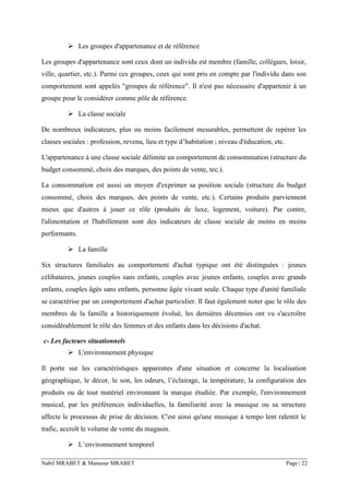 Nabil MRABET & Mansour MRABET Page | 22
➢ Les groupes d'appartenance et de référence
Les groupes d'appartenance sont ceux dont un individu est membre (famille, collègues, loisir,
ville, quartier, etc.). Parmi ces groupes, ceux qui sont pris en compte par l'individu dans son
comportement sont appelés "groupes de référence". Il n'est pas nécessaire d'appartenir à un
groupe pour le considérer comme pôle de référence.
➢ La classe sociale
De nombreux indicateurs, plus ou moins facilement mesurables, permettent de repérer les
classes sociales : profession, revenu, lieu et type d’habitation ; niveau d'éducation, etc.
L'appartenance à une classe sociale délimite un comportement de consommation (structure du
budget consommé, choix des marques, des points de vente, tec.).
La consommation est aussi un moyen d'exprimer sa position sociale (structure du budget
consommé, choix des marques, des points de vente, etc.). Certains produits parviennent
mieux que d'autres à jouer ce rôle (produits de luxe, logement, voiture). Par contre,
l'alimentation et l'habillement sont des indicateurs de classe sociale de moins en moins
performants.
➢ La famille
Six structures familiales au comportement d'achat typique ont été distinguées : jeunes
célibataires, jeunes couples sans enfants, couples avec jeunes enfants, couples avec grands
enfants, couples âgés sans enfants, personne âgée vivant seule. Chaque type d'unité familiale
se caractérise par un comportement d'achat particulier. Il faut également noter que le rôle des
membres de la famille a historiquement évolué, les dernières décennies ont vu s'accroître
considérablement le rôle des femmes et des enfants dans les décisions d'achat.
c- Les facteurs situationnels
➢ L'environnement physique
Il porte sur les caractéristiques apparentes d'une situation et concerne la localisation
géographique, le décor, le son, les odeurs, l’éclairage, la température, la configuration des
produits ou de tout matériel environnant la marque étudiée. Par exemple, l'environnement
musical, par les préférences individuelles, la familiarité avec la musique ou sa structure
affecte le processus de prise de décision. C'est ainsi qu'une musique à tempo lent ralentit le
trafic, accroît le volume de vente du magasin.
➢ L’environnement temporel
 