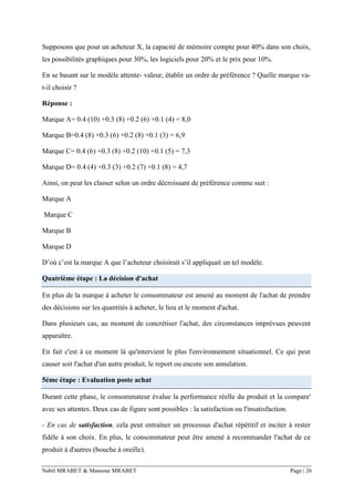 Nabil MRABET & Mansour MRABET Page | 26
Supposons que pour un acheteur X, la capacité de mémoire compte pour 40% dans son choix,
les possibilités graphiques pour 30%, les logiciels pour 20% et le prix pour 10%.
En se basant sur le modèle attente- valeur, établir un ordre de préférence ? Quelle marque va-
t-il choisir ?
Réponse :
Marque A= 0.4 (10) +0.3 (8) +0.2 (6) +0.1 (4) = 8,0
Marque B=0.4 (8) +0.3 (6) +0.2 (8) +0.1 (3) = 6,9
Marque C= 0.4 (6) +0.3 (8) +0.2 (10) +0.1 (5) = 7,3
Marque D= 0.4 (4) +0.3 (3) +0.2 (7) +0.1 (8) = 4,7
Ainsi, on peut les classer selon un ordre décroissant de préférence comme suit :
Marque A
Marque C
Marque B
Marque D
D’où c’est la marque A que l’acheteur choisirait s’il appliquait un tel modèle.
Quatrième étape : La décision d'achat
En plus de la marque à acheter le consommateur est amené au moment de l'achat de prendre
des décisions sur les quantités à acheter, le lieu et le moment d'achat.
Dans plusieurs cas, au moment de concrétiser l'achat, des circonstances imprévues peuvent
apparaître.
En fait c'est à ce moment là qu'intervient le plus l'environnement situationnel. Ce qui peut
causer soit l'achat d'un autre produit, le report ou encore son annulation.
5éme étape : Evaluation poste achat
Durant cette phase, le consommateur évalue la performance réelle du produit et la compare'
avec ses attentes. Deux cas de figure sont possibles : la satisfaction ou l'insatisfaction.
- En cas de satisfaction, cela peut entraîner un processus d'achat répétitif et inciter à rester
fidèle à son choix. En plus, le consommateur peut être amené à recommander l'achat de ce
produit à d'autres (bouche à oreille).
 