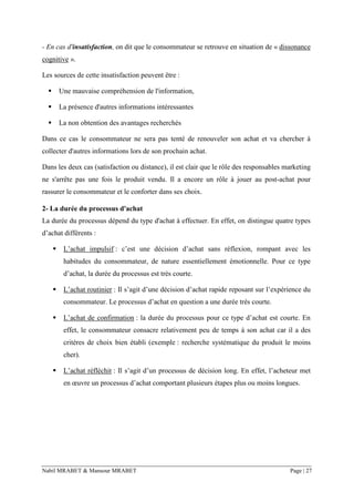 Nabil MRABET & Mansour MRABET Page | 27
- En cas d'insatisfaction, on dit que le consommateur se retrouve en situation de « dissonance
cognitive ».
Les sources de cette insatisfaction peuvent être :
▪ Une mauvaise compréhension de l'information,
▪ La présence d'autres informations intéressantes
▪ La non obtention des avantages recherchés
Dans ce cas le consommateur ne sera pas tenté de renouveler son achat et va chercher à
collecter d'autres informations lors de son prochain achat.
Dans les deux cas (satisfaction ou distance), il est clair que le rôle des responsables marketing
ne s'arrête pas une fois le produit vendu. Il a encore un rôle à jouer au post-achat pour
rassurer le consommateur et le conforter dans ses choix.
2- La durée du processus d'achat
La durée du processus dépend du type d'achat à effectuer. En effet, on distingue quatre types
d’achat différents :
▪ L’achat impulsif : c’est une décision d’achat sans réflexion, rompant avec les
habitudes du consommateur, de nature essentiellement émotionnelle. Pour ce type
d’achat, la durée du processus est très courte.
▪ L’achat routinier : Il s’agit d’une décision d’achat rapide reposant sur l’expérience du
consommateur. Le processus d’achat en question a une durée très courte.
▪ L’achat de confirmation : la durée du processus pour ce type d’achat est courte. En
effet, le consommateur consacre relativement peu de temps à son achat car il a des
critères de choix bien établi (exemple : recherche systématique du produit le moins
cher).
▪ L’achat réfléchit : Il s’agit d’un processus de décision long. En effet, l’acheteur met
en œuvre un processus d’achat comportant plusieurs étapes plus ou moins longues.
 