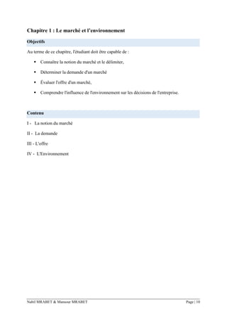 Nabil MRABET & Mansour MRABET Page | 10
Chapitre 1 : Le marché et l’environnement
Objectifs
Au terme de ce chapitre, l'étudiant doit être capable de :
▪ Connaître la notion du marché et le délimiter,
▪ Déterminer la demande d'un marché
▪ Évaluer l'offre d'un marché,
▪ Comprendre l'influence de l'environnement sur les décisions de l'entreprise.
Contenu
I - La notion du marché
II - La demande
III - L'offre
IV - L'Environnement
 