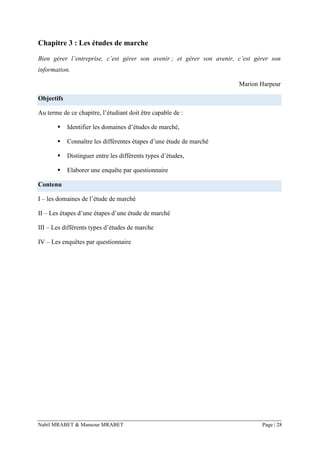 Nabil MRABET & Mansour MRABET Page | 28
Chapitre 3 : Les études de marche
Bien gérer l’entreprise, c’est gérer son avenir ; et gérer son avenir, c’est gérer son
information.
Marion Harpeur
Objectifs
Au terme de ce chapitre, l’étudiant doit être capable de :
▪ Identifier les domaines d’études de marché,
▪ Connaître les différentes étapes d’une étude de marché
▪ Distinguer entre les différents types d’études,
▪ Elaborer une enquête par questionnaire
Contenu
I – les domaines de l’étude de marché
II – Les étapes d’une étapes d’une étude de marché
III – Les différents types d’études de marche
IV – Les enquêtes par questionnaire
 