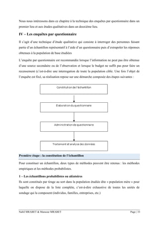 Nabil MRABET & Mansour MRABET Page | 33
Nous nous intéressons dans ce chapitre à la technique des enquêtes par questionnaire dans un
premier lieu et aux études qualitatives dans un deuxième lieu.
IV – Les enquêtes par questionnaire
Il s’agit d’une technique d’étude qualitative qui consiste à interroger des personnes faisant
partie d’un échantillon représentatif à l’aide d’un questionnaire puis d’extrapoler les réponses
obtenues à la population de base étudiées
L’enquête par questionnaire est recommandée lorsque l’information ne peut pas être obtenue
d’une source secondaire ou de l’observation et lorsque le budget ne suffit pas pour faire un
recensement (c’est-à-dire une interrogation de toute la population cible. Une fois l’objet de
l’enquête est fixé, sa réalisation repose sur une démarche composée des étapes suivantes :
Première étape : la constitution de l’échantillon
Pour constituer un échantillon, deux types de méthodes peuvent être retenus : les méthodes
empiriques et les méthodes probabilistes.
1 – Les échantillons probabilistes ou aléatoires
Ils sont constitués par tirage au sort dans la population étudiée dite « population mère » pour
laquelle on dispose de la liste complète, c’est-à-dire exhaustive de toutes les unités de
sondage qui la composent (individus, familles, entreprises, etc.)
 