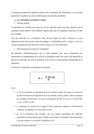 Nabil MRABET & Mansour MRABET Page | 34
L’avantage principal des méthodes aléatoires de constitution des échantillons, c’est qu’elles
permettent d’exploiter les outils mathématiques de calcul de probabilité.
a. Les échantillons probabilistes simples
▪ Principe général
L’échantillon est constitué par tirage au sort des individus parmi une liste exhaustive de la
population totale étudiée. Cette méthode suppose donc que les enquêteurs disposent de cette
liste compète.
Tous les individus de la population mère doivent figurer de façon exhaustive et sans
répétition sur une liste nommé « base de sondage ». L’échantillon est dit « simple », car il n’y
a aucun regroupement des individus avant le tirage au sort de l’échantillon.
▪ Détermination de la taille de l’échantillon
On démontre mathématiquement que la taille optimale pour qu’un échantillon soit
représentatif est indépendante de la taille de la population mère. Par contre, elle dépend de la
précision recherchée, du seuil de confiance et de la plus ou moins grande homogénéité de la
population.
La taille de l’échantillon est donnée par la formule :
Avec :
▪ t : est un coefficient qui dépend du seuil de confiance retenu. Sa valeur est extraite de
la table de fonction de répartition de la loi normale centrée réduite. Dans la pratique
des sondages commerciaux, ce seuil est en générale de 95%. En ce cas, t=1,96 (à 90%
t=1,65 ; à 99% t=2,58)
▪ e : représente la mesure de la marge d’erreur maximum supporté à l’intervalle de
confiance. En général, il se situe entre 2 et 6%.
▪ p : est la proportion (par exemple : par une requête précédente) des individus
présentant la caractéristique que l’enquête veut mesurer. En général, cette proposition
n’est pas connue et l’on choisit l’hypothèse p=0,5.
 