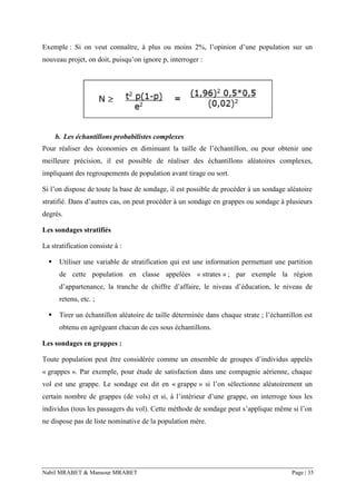 Nabil MRABET & Mansour MRABET Page | 35
Exemple : Si on veut connaître, à plus ou moins 2%, l’opinion d’une population sur un
nouveau projet, on doit, puisqu’on ignore p, interroger :
b. Les échantillons probabilistes complexes
Pour réaliser des économies en diminuant la taille de l’échantillon, ou pour obtenir une
meilleure précision, il est possible de réaliser des échantillons aléatoires complexes,
impliquant des regroupements de population avant tirage ou sort.
Si l’on dispose de toute la base de sondage, il est possible de procéder à un sondage aléatoire
stratifié. Dans d’autres cas, on peut procéder à un sondage en grappes ou sondage à plusieurs
degrés.
Les sondages stratifiés
La stratification consiste à :
▪ Utiliser une variable de stratification qui est une information permettant une partition
de cette population en classe appelées « strates » ; par exemple la région
d’appartenance, la tranche de chiffre d’affaire, le niveau d’éducation, le niveau de
retenu, etc. ;
▪ Tirer un échantillon aléatoire de taille déterminée dans chaque strate ; l’échantillon est
obtenu en agrégeant chacun de ces sous échantillons.
Les sondages en grappes :
Toute population peut être considérée comme un ensemble de groupes d’individus appelés
« grappes ». Par exemple, pour étude de satisfaction dans une compagnie aérienne, chaque
vol est une grappe. Le sondage est dit en « grappe » si l’on sélectionne aléatoirement un
certain nombre de grappes (de vols) et si, à l’intérieur d’une grappe, on interroge tous les
individus (tous les passagers du vol). Cette méthode de sondage peut s’applique même si l’on
ne dispose pas de liste nominative de la population mère.
 