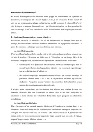 Nabil MRABET & Mansour MRABET Page | 36
Les sondages à plusieurs degrés
Si, au lieu d’interroger tous les individus d’une grappe tiré aléatoirement, on y prélève un
échantillon, le sondage est dit « à deux degrés ». Ainsi, il est concevable de tirer au sort 20
vols sur une semaine, et sur chaque vol de tirer au sort 20 passagers. Il est possible d’avoir
plus de degrés en ajoutant d’autres niveaux : les villes de destination, etc. Pour constituer la
base de sondage, il suffit de connaître les villes de destination, puis les passagers des vols
choisis.
2 – Les échantillons empiriques ou non aléatoires.
Pour mettre en œuvre ces méthodes, il n’est pas indispensable de disposer d’une base de
sondage, mais seulement d’un certain nombre d’informations sur la population concernée. Le
choix des personnes à interroger n’est plus aléatoire, mais raisonné.
a. La méthode de quotas
C’est la méthode la plus utilisée, car elle est à la fois moins coûteuse et elle ne nécessite pas
de base de sondage. Elle repose sur l’idée que si l’échantillon est une image fidèle de la
maquette d’une population, l’échantillon est représentatif. La démarche est la suivante :
▪ Une maquette de la population est construite à partir des caractéristiques dont on
connaît la distribution dans la population à étudier : par exemple, la répartition par
âge, sexe, habitat, type d’habitat, etc.
▪ Des instructions précises sont données aux enquêteurs : par exemple interroger 20
personnes salariées entre 18 et 24 ans, et 18 personnes du même âge qui sont
étudiantes ; l’enquêteur a donc l’initiative de constitution de l’échantillon, ce qui
suppose des contrôles rigoureux de son travail.
Il s’avère, après comparaison, que les résultats ainsi obtenus sont proches de ceux des
méthodes aléatoires pour des échantillons de même taille. Il est donc acceptable de
déterminer la taille optimale de l’échantillon de la même façon que pour les échantillons
probabilistes
b. La méthode des itinéraires
Elle a l’apparence d’une méthode aléatoire. On impose à l’enquêteur un point de départ et un
itinéraire à suivre avec tirage au sort systématique d’une base de sondage en respectant des
consignes très précises dont voici un exemple : « Se rendre dans la rue X, repérer le côté
impair, toutes les trois maisons monter au premier étage, sonner à toute les portes de l’étage,
en cas d’absence monter à l’étage suivant … »
 