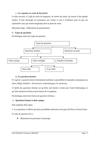 Nabil MRABET & Mansour MRABET Page | 37
c. Les enquêtes en sortie de lieu fermé
Le plus souvent, il s’agit de sortis de magasins, de sorties de caisse, de rayons d’une grande
surface. Il faut interroger les personnes aux sorties et non à l’intérieur pour ne pas sur
représenter ceux qui restent longtemps dans le point de vente.
Deuxième étape : Elaboration du questionnaire
3 – Types de questions
On distingue entre trois types de question
a. Les questions fermées
Il s’agit de « question dont la formulation renferme la possibilité de répondre en proposant un
choix obligé, limitatif ». Dictionnaire méthodologique de marketing.
L’intérêt des questions fermées est qu’elles sont faciles à traiter par l’outil informatique et
qu’elles limitent les biais en provenance de l’enquêteur.
On distingue entre trois formes de questions fermées :
1. Questions fermées à choix unique
Elle comporte deux types :
➢ Les questions n’offrent que deux possibilités alternatives du type Oui/Non ou Pour/Contre
Ce type de question sert à :
❖ Déterminer les personnes à interroger
Types de questions
Questions fermées Questions ouvertes
Echelles d’attitudesChoix unique Choix multiple
Sans ordre Avec ordre
 