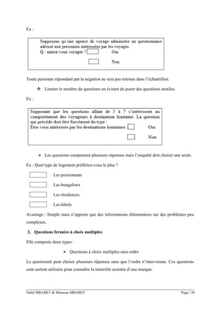 Nabil MRABET & Mansour MRABET Page | 38
Ex :
Toute personne répondant par la négation ne sera pas retenue dans l’échantillon.
❖ Limiter le nombre de questions en évitant de poser des questions inutiles.
Ex :
➢ Les questions comportent plusieurs réponses mais l’enquêté doit choisir une seule.
Ex : Quel type de logement préfériez-vous le plus ?
Les pensionnats
Les bungalows
Les résidences
Les hôtels
Avantage : Simple mais n’apporte que des informations élémentaires sur des problèmes peu
complexes.
2. Questions fermées à choix multiples
Elle comporte deux types :
➢ Questions à choix multiples sans ordre
Le questionné peut choisir plusieurs réponses sans que l’ordre n’intervienne. Ces questions
sont surtout utilisées pour connaître la notoriété assistée d’une marque.
 