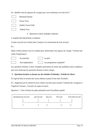 Nabil MRABET & Mansour MRABET Page | 39
Ex : Quelles sont les agences de voyages que vous connaissez sur cette liste ?
Montazh Gamart
Ulysse Tour
Golden Travel Club
Nabeul Tour
➢ Questions à choix multiples ordonnés
L’enquêté doit hiérarchiser sa réponse.
Le plus souvent on se limite dans l’analyse à un classement de trois niveaux
Ex :
Quels critères prenez-vous en compte pour sélectionner une agence de voyage ? (Classer par
ordre d’importance)
Sa notoriété ses prix
Son implantation son programme compétitif
Les questions fermées à choix multiples permettent de traiter des problèmes plus complexes
que ceux traités par les questions fermées à choix unique.
3. Questions fermées se basant sur des échelles d’attitudes : Echelle de Likert
Il s’agit de faire la somme des scores obtenus à partir d’une série d’échelle.
Ex : Supposant qu’on retient les trois critères suivants pour mesurer l’attitude des voyageurs à
l’égard de Tunisair : l’accueil, les repas et le prix.
Question 1 : Chez Tunisair les plats présentés sont d’excellente qualité
 