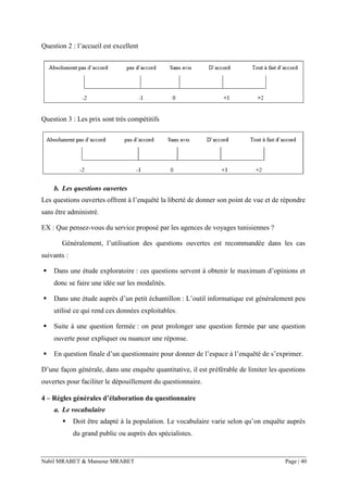 Nabil MRABET & Mansour MRABET Page | 40
Question 2 : l’accueil est excellent
Question 3 : Les prix sont très compétitifs
b. Les questions ouvertes
Les questions ouvertes offrent à l’enquêté la liberté de donner son point de vue et de répondre
sans être administré.
EX : Que pensez-vous du service proposé par les agences de voyages tunisiennes ?
Généralement, l’utilisation des questions ouvertes est recommandée dans les cas
suivants :
▪ Dans une étude exploratoire : ces questions servent à obtenir le maximum d’opinions et
donc se faire une idée sur les modalités.
▪ Dans une étude auprès d’un petit échantillon : L’outil informatique est généralement peu
utilisé ce qui rend ces données exploitables.
▪ Suite à une question fermée : on peut prolonger une question fermée par une question
ouverte pour expliquer ou nuancer une réponse.
▪ En question finale d’un questionnaire pour donner de l’espace à l’enquêté de s’exprimer.
D’une façon générale, dans une enquête quantitative, il est préférable de limiter les questions
ouvertes pour faciliter le dépouillement du questionnaire.
4 – Règles générales d’élaboration du questionnaire
a. Le vocabulaire
▪ Doit être adapté à la population. Le vocabulaire varie selon qu’on enquête auprès
du grand public ou auprès des spécialistes.
 