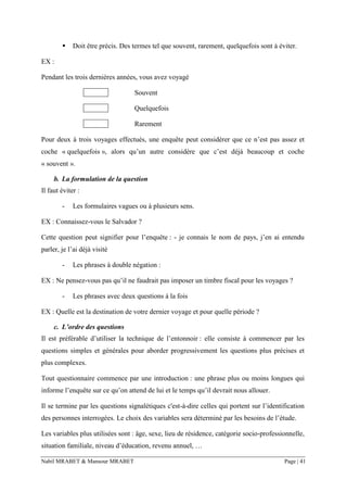Nabil MRABET & Mansour MRABET Page | 41
▪ Doit être précis. Des termes tel que souvent, rarement, quelquefois sont à éviter.
EX :
Pendant les trois dernières années, vous avez voyagé
Souvent
Quelquefois
Rarement
Pour deux à trois voyages effectués, une enquête peut considérer que ce n’est pas assez et
coche « quelquefois », alors qu’un autre considère que c’est déjà beaucoup et coche
« souvent ».
b. La formulation de la question
Il faut éviter :
- Les formulaires vagues ou à plusieurs sens.
EX : Connaissez-vous le Salvador ?
Cette question peut signifier pour l’enquête : - je connais le nom de pays, j’en ai entendu
parler, je l’ai déjà visité
- Les phrases à double négation :
EX : Ne pensez-vous pas qu’il ne faudrait pas imposer un timbre fiscal pour les voyages ?
- Les phrases avec deux questions à la fois
EX : Quelle est la destination de votre dernier voyage et pour quelle période ?
c. L’ordre des questions
Il est préférable d’utiliser la technique de l’entonnoir : elle consiste à commencer par les
questions simples et générales pour aborder progressivement les questions plus précises et
plus complexes.
Tout questionnaire commence par une introduction : une phrase plus ou moins longues qui
informe l’enquête sur ce qu’on attend de lui et le temps qu’il devrait nous allouer.
Il se termine par les questions signalétiques c'est-à-dire celles qui portent sur l’identification
des personnes interrogées. Le choix des variables sera déterminé par les besoins de l’étude.
Les variables plus utilisées sont : âge, sexe, lieu de résidence, catégorie socio-professionnelle,
situation familiale, niveau d’éducation, revenu annuel, …
 