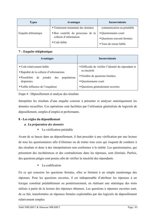Nabil MRABET & Mansour MRABET Page | 43
Types Avantages Inconvénients
Enquête télématique
▪ Traitement instantané des données
▪ Bon contrôle du processus de la
collecte d’information
▪ Coût faible
communication au préalable
▪ Questionnaire court
▪ Questions souvent fermées
▪ Taux de retour faible
7 – Enquête téléphonique
Avantages Inconvénients
▪ Coût relativement faible
▪ Rapidité de la collecte d’informations
▪ Possibilité de joindre des populations
dispersées
▪ Faible influence de l’enquêteur
▪ Difficulté de vérifier l’identité du répondant et
sa sincérité
▪ Nombre de questions limitées
▪ Questionnaire court
▪ Questions généralement ouvertes
Etape 4 : Dépouillement et analyse des résultats
Interpréter les résultats d’une enquête consiste à présenter et analyser statistiquement les
données recueillies. Ces opérations sont facilitées par l’utilisation généralisée de logiciels de
dépouillement, simples d’emploi et performants.
8 - Les règles du dépouillement
a. La préparation des données
▪ La vérification préalable
Avant de se lancer dans un dépouillement, il faut procéder à une vérification par une lecture
de tous les questionnaires afin d’éliminer ou de traiter tous ceux qui risquent de conduire à
des résultats et donc à des interprétations non conformes à la réalité. Les questionnaires, qui
présentent des incohérences et des contradictions dans les réponses, sont éliminés. Parfois,
des questions pièges sont posées afin de vérifier la sincérité des répondants.
▪ La codification
En ce qui concerne les questions fermées, elles se limitent à un simple numérotage des
réponses. Pour les questions ouvertes, il est indispensable d’attribuer les réponses à un
lexique constitué préalablement ou postérieurement, en réalisant une statistique des mots
utilisés à partir de la lecture des réponses obtenues. Les questions à réponses ouvertes sont,
de ce fait, transformées en réponses fermées exploitables par des logiciels de dépouillement
relativement simples
 