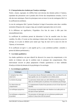 Nabil MRABET & Mansour MRABET Page | 45
9– L’interprétation des résultats par l’analyse statistique
Traités ; classés, regroupés, les chiffres bruts sont devenus des données prêtes à l’analyse,
cependant des précautions sont à prendre afin d’éviter des interprétations erronées, c’est le
rôle des tests statistiques. Parmi les principaux tests on trouve le test de contingence Khi 2 et
le coefficient de corrélation.
Le test de contingence Khi 2 permet d’analyser le degré d’association entre deux variables
nominales (fréquence des voyages et âge, par exemple) regroupées dans un tri croisé.
Si la différence est significative, l’hypothèse d’un lien de cause à effet peut être
raisonnablement émis.
Le coefficient de corrélation permet de déterminer le lien de causalité entre les deux
variables. En effet, s’il existe un lien statistique évident entre l’âge des conjoints au jour de
mariage, on ne peut en déduire pour autant que l’âge du mari soit la cause de celui de
l’épouse, ni inversement.
Si le coefficient est égal à 1, cela signifie qu’il y a une corrélation parfaite : connaître x
permet de déduire parfaitement y.
V – Les études qualitatives
Les études qualitatives ont pour objectif de découvrir les causes du comportement, et de
mettre en évidence non pas le combien mais le pourquoi des comportements. Elles
interviennent souvent en phase préparatoire d’études quantitatives et leurs méthodes
d’analyse révèlent du domaine de la psychologie et la sociologie.
1 – Les techniques qualitatives
Techniques Principe
L’entreprise face à face
(interview)
Une personne discute librement (entretien, libre, non directif) ou de
façon guidée avec un en enquêteur sur un thème précis
La réunion de groupe Les personnes réunies dans une salle réfléchissent et échange des
idées sur un thème précis en présence d’un animateur psychologue
Les observations de
comportement
Le comportement d’achat d’une personne est suivi d’une façon très
détaillée
Les techniques projectives Une personne est projetée dans une situation et un cadre précis et
doit agir de façon spontanée
Les techniques comparatives
de produits
Une personne est interrogée sur un ou plusieurs produits pour
analyser la façon dont elle le(s) perçoit
 