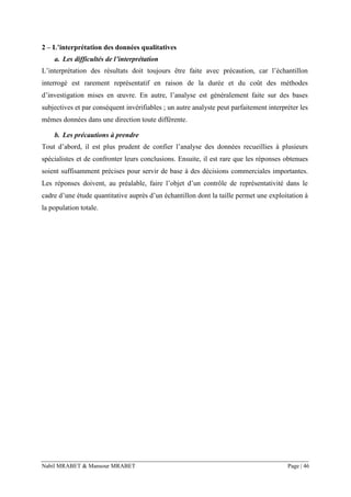 Nabil MRABET & Mansour MRABET Page | 46
2 – L’interprétation des données qualitatives
a. Les difficultés de l’interprétation
L’interprétation des résultats doit toujours être faite avec précaution, car l’échantillon
interrogé est rarement représentatif en raison de la durée et du coût des méthodes
d’investigation mises en œuvre. En autre, l’analyse est généralement faite sur des bases
subjectives et par conséquent invérifiables ; un autre analyste peut parfaitement interpréter les
mêmes données dans une direction toute différente.
b. Les précautions à prendre
Tout d’abord, il est plus prudent de confier l’analyse des données recueillies à plusieurs
spécialistes et de confronter leurs conclusions. Ensuite, il est rare que les réponses obtenues
soient suffisamment précises pour servir de base à des décisions commerciales importantes.
Les réponses doivent, au préalable, faire l’objet d’un contrôle de représentativité dans le
cadre d’une étude quantitative auprès d’un échantillon dont la taille permet une exploitation à
la population totale.
 
