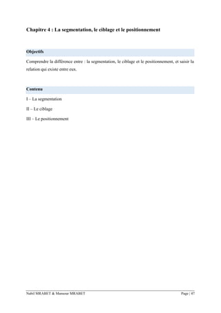 Nabil MRABET & Mansour MRABET Page | 47
Chapitre 4 : La segmentation, le ciblage et le positionnement
Objectifs
Comprendre la différence entre : la segmentation, le ciblage et le positionnement, et saisir la
relation qui existe entre eux.
Contenu
I – La segmentation
II – Le ciblage
III – Le positionnement
 