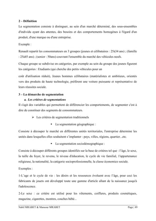 Nabil MRABET & Mansour MRABET Page | 49
2 – Définition
La segmentation consiste à distinguer, au sein d'un marché déterminé, des sous-ensembles
d'individu ayant des attentes, des besoins et des comportements homogènes à l'égard d'un
produit, d'une marque ou d'une entreprise.
Exemple :
Renault repartit les consommateurs en 3 groupes (jeunes et célibataires : 25à34 ans) ; (famille
: 25à45 ans) ; (senior : 50ans) couvrant l'ensemble du marché des véhicules neufs.
Chaque groupe se subdivise en catégories, par exemple au sein du groupe des jeunes figurent
les catégories : Etudiants (qui cherche des petits véhicules pour un
coût d'utilisation réduit), Jeunes hommes célibataires (matérialistes et ambitieux, orientés
vers des produits de haute technologie, préfèrent une voiture puissante et représentative de
leurs réussites sociale.
3 – La démarche de segmentation
a. Les critères de segmentations
Il s'agit des variables qui permettent de différencier les comportements, de segmenter c'est à
dire de constituer des segments de consommateurs.
➢ Les critères de segmentation traditionnels
▪ La segmentation géographique :
Consiste à découper le marché en différentes unités territoriales, l'entreprise détermine les
unités dans lesquelles elles souhaitent s’implanter : pays, villes, régions, quartier...etc.
▪ La segmentation sociodémographique :
Consiste à découper différents groupes identifiés sur la base de critères tel que : l’âge, le sexe,
la taille du foyer, le revenu, le niveau d'éducation, le cycle de vie familial, 1'appartenance
religieuse, la nationalité, la catégorie socioprofessionnelle, la classe économico sociale.
Exemples :
1-L’age et le cycle de vie : les désirs et les ressources évoluent avec l’âge, pour ceci les
fabricants de jouets ont développé toute une gamme d'article allant de la naissance jusqu'à
l'adolescence.
2-Le sexe : ce critère est utilisé pour les vêtements, coiffures, produits cosmétiques,
magazine, cigarettes, montres, couches bébé...
 
