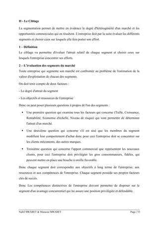 Nabil MRABET & Mansour MRABET Page | 53
II - Le Ciblage
La segmentation permet de mettre en évidence le degré d'hétérogénéité d'un marché et les
opportunités commerciales qui en résultent. L'entreprise doit par la suite évaluer les différents
segments et choisir ceux sur lesquels elle fera porter son effort.
1 – Définition
Le ciblage va permettre d'évaluer l'attrait relatif de chaque segment et choisir ceux sur
lesquels l'entreprise concentrer ses efforts.
2 – L’évaluation des segments du marché
Toute entreprise qui segmente son marché est confrontée au problème de l'estimation de la
valeur d'exploitation de chacun des segments.
On doit tenir compte de deux facteurs :
- Le degré d'attrait du segment
- Les objectifs et ressources de l'entreprise
Donc on peut poser plusieurs questions à propos de l'un des segments :
▪ Une première question qui examine tous les facteurs qui concerne (Taille, Croissance,
Rentabilité, Economie d'échelle, Niveau de risque) qui vont permettre de déterminer
l'attrait d'un marché.
▪ Une deuxième question qui concerne s'il est aisé que les membres du segment
modifient leur comportement d'achat donc pour ceci l'entreprise doit se concentrer sur
les clients mécontents, des autres marques.
▪ Troisième question qui concerne l'apport commercial que représentent les nouveaux
clients, pour ceci l'entreprise doit privilégier les gros consommateurs, fidèles, qui
peuvent mettre en place une bouche à oreille favorable.
Donc chaque segment doit correspondre aux objectifs à long terme de l'entreprise, aux
ressources et aux compétences de l'entreprise. Chaque segment possède ses propres facteurs
clés de succès.
Donc Les compétences distinctives de l'entreprise doivent permettre de disposer sur le
segment d'un avantage concurrentiel qui lui assure une position privilégiée et défendable.
 