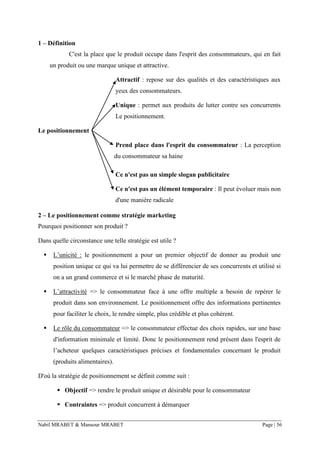 Nabil MRABET & Mansour MRABET Page | 56
1 – Définition
C'est la place que le produit occupe dans l'esprit des consommateurs, qui en fait
un produit ou une marque unique et attractive.
Attractif : repose sur des qualités et des caractéristiques aux
yeux des consommateurs.
Unique : permet aux produits de lutter contre ses concurrents
Le positionnement.
Le positionnement
Prend place dans l'esprit du consommateur : La perception
du consommateur sa haine
Ce n'est pas un simple slogan publicitaire
Ce n'est pas un élément temporaire : Il peut évoluer mais non
d'une manière radicale
2 – Le positionnement comme stratégie marketing
Pourquoi positionner son produit ?
Dans quelle circonstance une telle stratégie est utile ?
▪ L’unicité : le positionnement a pour un premier objectif de donner au produit une
position unique ce qui va lui permettre de se différencier de ses concurrents et utilisé si
on a un grand commerce et si le marché phase de maturité.
▪ L’attractivité => le consommateur face à une offre multiple a besoin de repérer le
produit dans son environnement. Le positionnement offre des informations pertinentes
pour faciliter le choix, le rendre simple, plus crédible et plus cohérent.
▪ Le rôle du consommateur => le consommateur effectue des choix rapides, sur une base
d'information minimale et limité. Donc le positionnement rend présent dans l'esprit de
l’acheteur quelques caractéristiques précises et fondamentales concernant le produit
(produits alimentaires).
D'où la stratégie de positionnement se définit comme suit :
▪ Objectif => rendre le produit unique et désirable pour le consommateur
▪ Contraintes => produit concurrent à démarquer
 
