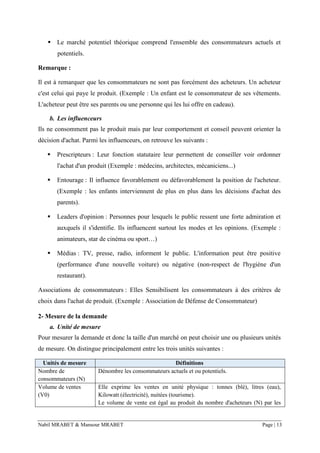 Nabil MRABET & Mansour MRABET Page | 13
▪ Le marché potentiel théorique comprend l'ensemble des consommateurs actuels et
potentiels.
Remarque :
Il est à remarquer que les consommateurs ne sont pas forcément des acheteurs. Un acheteur
c'est celui qui paye le produit. (Exemple : Un enfant est le consommateur de ses vêtements.
L'acheteur peut être ses parents ou une personne qui les lui offre en cadeau).
b. Les influenceurs
Ils ne consomment pas le produit mais par leur comportement et conseil peuvent orienter la
décision d'achat. Parmi les influenceurs, on retrouve les suivants :
▪ Prescripteurs : Leur fonction statutaire leur permettent de conseiller voir ordonner
l'achat d'un produit (Exemple : médecins, architectes, mécaniciens...)
▪ Entourage : Il influence favorablement ou défavorablement la position de l'acheteur.
(Exemple : les enfants interviennent de plus en plus dans les décisions d'achat des
parents).
▪ Leaders d'opinion : Personnes pour lesquels le public ressent une forte admiration et
auxquels il s'identifie. Ils influencent surtout les modes et les opinions. (Exemple :
animateurs, star de cinéma ou sport…)
▪ Médias : TV, presse, radio, informent le public. L'information peut être positive
(performance d'une nouvelle voiture) ou négative (non-respect de l'hygiène d'un
restaurant).
Associations de consommateurs : Elles Sensibilisent les consommateurs à des critères de
choix dans l'achat de produit. (Exemple : Association de Défense de Consommateur)
2- Mesure de la demande
a. Unité de mesure
Pour mesurer la demande et donc la taille d'un marché on peut choisir une ou plusieurs unités
de mesure. On distingue principalement entre les trois unités suivantes :
Unités de mesure Définitions
Nombre de
consommateurs (N)
Dénombre les consommateurs actuels et ou potentiels.
Volume de ventes
(V0)
Elle exprime les ventes en unité physique : tonnes (blé), litres (eau),
Kilowatt (électricité), nuitées (tourisme).
Le volume de vente est égal au produit du nombre d'acheteurs (N) par les
 