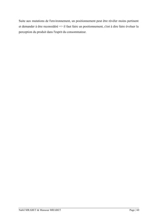 Nabil MRABET & Mansour MRABET Page | 60
Suite aux mutations de l'environnement, un positionnement peut être révéler moins pertinent
et demander à être reconsidéré => il faut faire un positionnement, c'est à dire faire évoluer la
perception du produit dans l'esprit du consommateur.
 