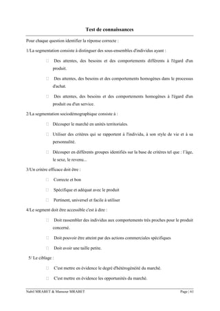 Nabil MRABET & Mansour MRABET Page | 61
Test de connaissances
Pour chaque question identifier la réponse correcte :
1/La segmentation consiste à distinguer des sous-ensembles d'individus ayant :
 Des attentes, des besoins et des comportements différents à l'égard d'un
produit.
 Des attentes, des besoins et des comportements homogènes dans le processus
d'achat.
 Des attentes, des besoins et des comportements homogènes à l'égard d'un
produit ou d'un service.
2/La segmentation sociodémographique consiste à :
 Découper le marché en unités territoriales.
 Utiliser des critères qui se rapportent à l'individu, à son style de vie et à sa
personnalité.
 Découper en différents groupes identifiés sur la base de critères tel que : l’âge,
le sexe, le revenu...
3/Un critère efficace doit être :
 Correcte et bon
 Spécifique et adéquat avec le produit
 Pertinent, universel et facile à utiliser
4/Le segment doit être accessible c'est à dire :
 Doit rassembler des individus aux comportements très proches pour le produit
concerné.
 Doit pouvoir être atteint par des actions commerciales spécifiques
 Doit avoir une taille petite.
5/ Le ciblage :
 C'est mettre en évidence le degré d'hétérogénéité du marché.
 C'est mettre en évidence les opportunités du marché.
 