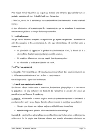 Nabil MRABET & Mansour MRABET Page | 16
Pour mieux prévoir l'évolution de sa part de marché, une entreprise peut calculer sur des
périodes successives le taux de fidélité et le taux d'attraction.
Le taux de fidélité est le pourcentage des consommateurs qui continuent à acheter la même
marque.
Le taux d'attraction est le pourcentage des consommateurs qui ont abandonné la marque des
concurrents au profit de la marque de l'entreprise étudiée.
2- Les distributeurs :
Il s'agit de tout individu, entreprise ou organisation qui a pour rôle principal l'intermédiation
entre le producteur et le consommateur. Le rôle des intermédiaires est important dans la
mesure où :
▪ Ils permettent de rapprocher le produit du consommateur. Ainsi, le produit est à la
disponibilité du client au moment et en quantités voulues,
▪ Ils procèdent à la mise en place du produit dans leurs magasins ;
▪ Ils conseillent le client et influencent son choix.
IV- l'Environnement
Le marché ; c'est l'ensemble des offreurs et demandeurs évoluant dans un environnement qui
va influencer considérablement leurs actions et comportement.
On distingue entre 5 types d'environnement.
1 – L'environnement démographique
Des facteurs tel que l'évolution de la population, la répartition géographique et la structure de
la population ont une influence sur l'activité de l’entreprise et doivent être prises en
considération par l'homme de marketing.
Exemple 1 : Actuellement la tranche d'âge de moins de quinze ans représente le un tiers de la
population alors qu'il y a une dizaine d'années elle représentait la moitié de la population.)
▪ Menace pour des secteurs tel que les jouets et l'habillement des enfants.
▪ Opportunité pour les produits de divertissement de troisième âge.
Exemple 2 : La répartition géographique montre l'évolution de l'urbanisation au détriment du
milieu rural 0+ La plupart des dépenses allouées aux produits alimentaires diminuent au
 