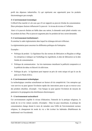 Nabil MRABET & Mansour MRABET Page | 17
profit des dépenses industrielles. Ce qui représente une opportunité pour les produits
électroménagers par exemple.
2- L'environnement économique
L'effectif d'un marché n’a de sens que s'il est rapporté au pouvoir d'achat du consommateur.
Deux principaux facteurs influencent Ce pouvoir : le niveau de revenu et l’inflation.
Ainsi si le pouvoir d'achat est faible dans une nation, la demande serait plutôt orientée vers
les produits de base. Plus œ pouvoir augmente plus les produits de luxe seront demandés.
3- L'environnement institutionnel :
Il constitue le cadre réglementaire dans lequel les échanges doivent s'effectuer.
La réglementation peut concerner les différentes politiques de l'entreprise.
Exemples :
▪ Politique de produit : Le législateur fixe des normes de fabrication et d'hygiène et oblige
les entreprises à indiquer sur l'emballage les ingrédients, la date de fabrication ou la date
limitée de consommation.
▪ Politique de communication : les lois tunisiennes interdisent la publicité comparative et
la publicité du tabac et d'alcool à la télévision.
▪ Politique de prix : le législateur peut imposer un prix de vente unique tel que le cas du
pain ou le l'huile d'olive.
4 - L'environnement technologique
La technologique constitue actuellement un facteur clé de compétitivité. Une entreprise qui
veut survivre ne peut ignorer l'évolution rapide des innovations pour ne pas se trouver avec
des produits obsolètes. (Exemple : Une banque ne peut ignorer l'évolution de moyens de
paiement et la propagation des distributeurs électroniques).
5 – L'environnement socioculturel
Cet environnement englobe le niveau d'éducation, l'intensité de la pratique religieuse, le
mode de vie et les valeurs sociales. (Exemples : Dans les pays musulmans, la pratique de
consommation change durant le mois de ramadan sous l'effet de l'environnement sociaux
religieux, le changement de mode de vie a fait évoluer les habitudes d'habillement du
traditionnel vers l'occidental).
 